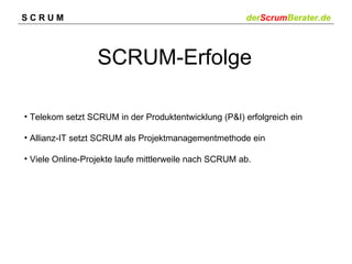 SCRUM                                                  derScrumBerater.de



                  SCRUM-Erfolge

• Telekom setzt SCRUM in der Produktentwicklung (P&I) erfolgreich ein

• Allianz-IT setzt SCRUM als Projektmanagementmethode ein

• Viele Online-Projekte laufe mittlerweile nach SCRUM ab.
 