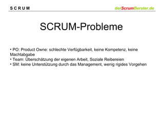 SCRUM                                                derScrumBerater.de



               SCRUM-Probleme

• PO: Product Owne: schlechte Verfügbarkeit, keine Kompetenz, keine
Machtabgabe
• Team: Überschätzung der eigenen Arbeit, Soziale Reibereien
• SM: keine Unterstützung durch das Management, wenig rigides Vorgehen
 