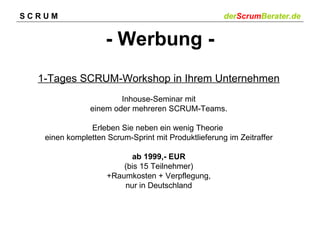 SCRUM                                                derScrumBerater.de


                    - Werbung -
  1-Tages SCRUM-Workshop in Ihrem Unternehmen
                       Inhouse-Seminar mit
               einem oder mehreren SCRUM-Teams.

               Erleben Sie neben ein wenig Theorie
   einen kompletten Scrum-Sprint mit Produktlieferung im Zeitraffer

                          ab 1999,- EUR
                        (bis 15 Teilnehmer)
                    +Raumkosten + Verpflegung,
                        nur in Deutschland
 