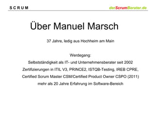 SCRUM                                              derScrumBerater.de




        Über Manuel Marsch
                37 Jahre, ledig aus Hochheim am Main


                             Werdegang:
      Selbstständigkeit als IT- und Unternehmensberater seit 2002
   Zertifizierungen in ITIL V3, PRINCE2, ISTQB-Testing, IREB CPRE,
   Certified Scrum Master CSM/Certified Product Owner CSPO (2011)
           mehr als 20 Jahre Erfahrung im Software-Bereich
 