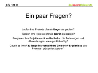SCRUM                                                derScrumBerater.de



              Ein paar Fragen?

           Laufen Ihre Projekte oftmals länger als geplant?
          Werden Ihre Projekte oftmals teurer als geplant?
   Reagieren Ihre Projekte nicht so flexibel an die Änderungen und
                 Abweichungen, wie eigentlich nötig?
 Dauert es Ihnen zu lange bis verwertbare Zwischen-Ergebnisse aus
                     Projekten präsentiert werden?
 