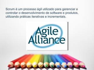 Scrum é um processo ágil utilizado para gerenciar e
controlar o desenvolvimento de software e produtos,
utilizando práticas iterativas e incrementais.
 