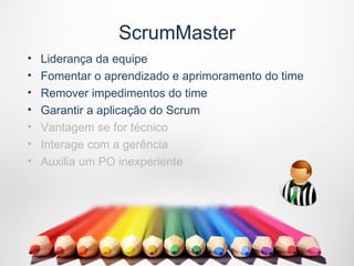 ScrumMaster
•   Liderança da equipe
•   Fomentar o aprendizado e aprimoramento do time
•   Remover impedimentos do time
•   Garantir a aplicação do Scrum
•   Vantagem se for técnico
•   Interage com a gerência
•   Auxilia um PO inexperiente
 