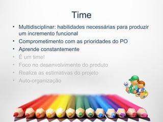 Time
• Multidisciplinar: habilidades necessárias para produzir
  um incremento funcional
• Comprometimento com as prioridades do PO
• Aprende constantemente
• É um time!
• Foco no desenvolvimento do produto
• Realiza as estimativas do projeto
• Auto-organização
 