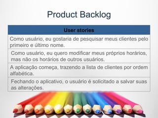 Product Backlog
                      User stories
Como usuário, eu gostaria de pesquisar meus clientes pelo
primeiro e último nome.
Como usuário, eu quero modificar meus próprios horários,
mas não os horários de outros usuários.
A aplicação começa, trazendo a lista de clientes por ordem
alfabética.
Fechando o aplicativo, o usuário é solicitado a salvar suas
as alterações.
 