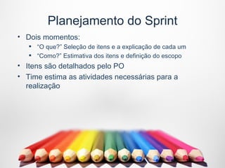 Planejamento do Sprint
• Dois momentos:
    “O que?” Seleção de itens e a explicação de cada um
    “Como?” Estimativa dos itens e definição do escopo
• Itens são detalhados pelo PO
• Time estima as atividades necessárias para a
  realização
 