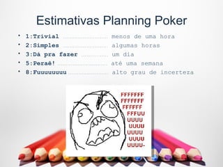 Estimativas Planning Poker
•   1:Trivial ...........................     menos de uma hora
•   2:Simples ...........................     algumas horas
•   3:Dá pra fazer ................           um dia
•   5:Peraê! ..............................   até uma semana
•   8:Fuuuuuuuu ........................      alto grau de incerteza
 