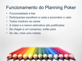 Funcionamento do Planning Poker
•   Funcionalidade é lida
•   Participantes escolhem a carta e escondem o valor
•   Todos mostram as cartas
•   A maior e a menor estimativa são justificadas
•   Se chegar a um consenso, então para
•   Se não, mais uma rodada
 