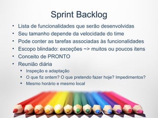 Sprint Backlog
•   Lista de funcionalidades que serão desenvolvidas
•   Seu tamanho depende da velocidade do time
•   Pode conter as tarefas associadas às funcionalidades
•   Escopo blindado: exceções ~> muitos ou poucos itens
•   Conceito de PRONTO
•   Reunião diária
     Inspeção e adaptação
     O que fiz ontem? O que pretendo fazer hoje? Impedimentos?
     Mesmo horário e mesmo local
 