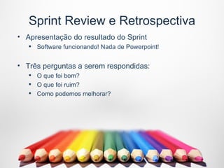 Sprint Review e Retrospectiva
• Apresentação do resultado do Sprint
    Software funcionando! Nada de Powerpoint!


• Três perguntas a serem respondidas:
    O que foi bom?
    O que foi ruim?
    Como podemos melhorar?
 