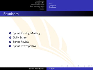 Introducci´n
                                        o
                             Componentes
                                              Roles
                        Proceso de trabajo
                                              Elementos
                       Esto me gusta, pero
                                              Reuniones
                                   Fuentes
                                   Licencia


Reuniones




   1   Sprint Planing Meeting
   2   Daily Scrum
   3   Sprint Review
   4   Sprint Retrospective




                       Seraf´ V´lez Barrera
                            ın e              SCRUM
 