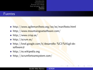 Introducci´n
                                    o
                         Componentes
                    Proceso de trabajo
                   Esto me gusta, pero
                               Fuentes
                               Licencia


Fuentes


     http://www.agilemanifesto.org/iso/es/manifesto.html
     http://www.mountaingoatsoftware.com/
     http://www.crisp.se/
     http://scrum.es/
     http://knol.google.com/k/desarrollo- %C3 %A1gil-de-
     software#
     http://es.wikipedia.org
     http://scrumforteamsystem.com/



                   Seraf´ V´lez Barrera
                        ın e              SCRUM
 