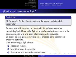 Introducci´n
                                       o
                            Componentes
                       Proceso de trabajo                          ´
                                             ¿Qu´ es el Desarrollo Agil? Y principios
                                                e
                      Esto me gusta, pero    ¿Qu´ es SCRUM? y ¿D´nde se usa?
                                                e                    o
                                  Fuentes
                                  Licencia

                      ´
¿Qu´ es el Desarrollo Agil?
   e
  Deﬁnici´n
         o
                ´
  El Desarrollo Agil es la alternativa a la forma tradicional de
  desarrollar.
  En concreto si hablamos de desarrollo de software con una
             ıa              ´
  metodolog´ de Desarrollo Agil se le dar´ menos importancia a la
                                            ıa
  documentaci´n y a una gran planiﬁcaci´n del proyecto.
                o                          o
  Es decir, es otro punto de vista en el proceso para obtener un
  producto software.
  Una metodolog´ ´gil ofrece:
                  ıa a
    1 Reacci´n r´pida.
              o a
    2 Investigaci´n e innovaci´n.
                  o            o
    3 Probar en real evitando suposiciones.

                     Seraf´ V´lez Barrera
                          ın e               SCRUM
 