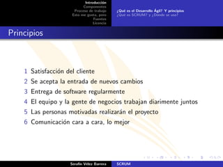 Introducci´n
                                      o
                           Componentes
                      Proceso de trabajo                          ´
                                            ¿Qu´ es el Desarrollo Agil? Y principios
                                               e
                     Esto me gusta, pero    ¿Qu´ es SCRUM? y ¿D´nde se usa?
                                               e                    o
                                 Fuentes
                                 Licencia


Principios



    1 Satisfacci´n del cliente
                o
    2 Se acepta la entrada de nuevos cambios
    3 Entrega de software regularmente
    4 El equipo y la gente de negocios trabajan diarimente juntos
    5 Las personas motivadas realizar´n el proyecto
                                     a
    6 Comunicaci´n cara a cara, lo mejor
                o




                     Seraf´ V´lez Barrera
                          ın e              SCRUM
 