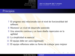 Introducci´n
                                      o
                           Componentes
                      Proceso de trabajo                          ´
                                            ¿Qu´ es el Desarrollo Agil? Y principios
                                               e
                     Esto me gusta, pero    ¿Qu´ es SCRUM? y ¿D´nde se usa?
                                               e                    o
                                 Fuentes
                                 Licencia


Principios


    7 El progreso est´ relacionado con el nivel de funcionalidad del
                     a
      software
    8 Mantener un nivel de desarrollo sostenido
    9 Una atenci´n continua y un buen dise˜o repercuten en la
                o                         n
      agilidad
   10 La simplicidad es esencial
   11 El equipo debe ser auto-organizado
   12 El equipo reﬂexiona sobre su forma de trabajar para mejorar



                    Seraf´ V´lez Barrera
                         ın e               SCRUM
 