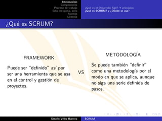Introducci´n
                                      o
                           Componentes
                      Proceso de trabajo                               ´
                                                 ¿Qu´ es el Desarrollo Agil? Y principios
                                                    e
                     Esto me gusta, pero         ¿Qu´ es SCRUM? y ¿D´nde se usa?
                                                    e                    o
                                 Fuentes
                                 Licencia


¿Qu´ es SCRUM?
   e



                                                                 METODOLOG´
                                                                          IA
       FRAMEWORK
                                                      Se puede tambi´n “deﬁnir”
                                                                      e
Puede ser “deﬁnido” as´ por
                        ı
                                            VS        como una metodolog´ por el
                                                                           ıa
ser una herramienta que se usa
                                                      modo en que se aplica, aunque
en el control y gesti´n de
                     o
                                                      no siga una serie deﬁnida de
proyectos.
                                                      pasos.




                    Seraf´ V´lez Barrera
                         ın e                    SCRUM
 