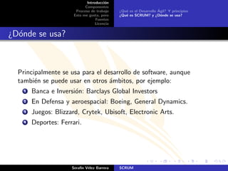 Introducci´n
                                        o
                             Componentes
                        Proceso de trabajo                          ´
                                              ¿Qu´ es el Desarrollo Agil? Y principios
                                                 e
                       Esto me gusta, pero    ¿Qu´ es SCRUM? y ¿D´nde se usa?
                                                 e                    o
                                   Fuentes
                                   Licencia


¿D´nde se usa?
  o



  Principalmente se usa para el desarrollo de software, aunque
  tambi´n se puede usar en otros ´mbitos, por ejemplo:
        e                         a
    1   Banca e Inversi´n: Barclays Global Investors
                       o
    2   En Defensa y aeroespacial: Boeing, General Dynamics.
    3   Juegos: Blizzard, Crytek, Ubisoft, Electronic Arts.
    4   Deportes: Ferrari.




                      Seraf´ V´lez Barrera
                           ın e               SCRUM
 