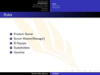 Introducci´n
                                        o
                             Componentes
                                              Roles
                        Proceso de trabajo
                                              Elementos
                       Esto me gusta, pero
                                              Reuniones
                                   Fuentes
                                   Licencia


Roles



    1   Product Owner
    2   Scrum Master(Manager)
    3   El Equipo
    4   Stakeholders
    5   Usuarios




                       Seraf´ V´lez Barrera
                            ın e              SCRUM
 