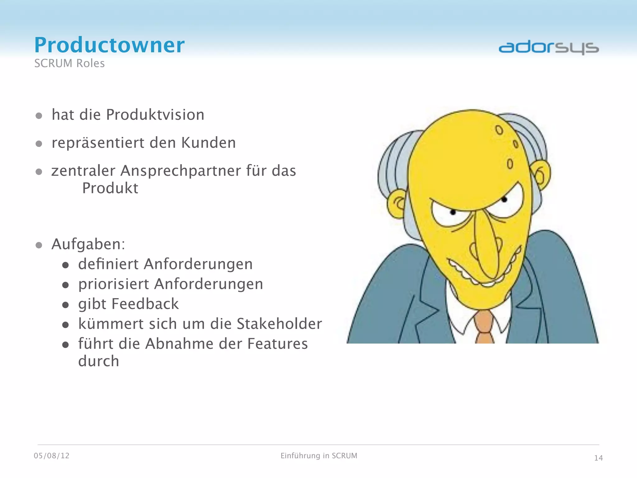 Productowner
SCRUM Roles



• hat die Produktvision
• repräsentiert den Kunden
• zentraler Ansprechpartner für das
           Produkt


• Aufgaben:
   • deﬁniert Anforderungen
   • priorisiert Anforderungen
   • gibt Feedback
   • kümmert sich um die Stakeholder
   • führt die Abnahme der Features
           durch




05/08/12                        Einführung in SCRUM   14
 
