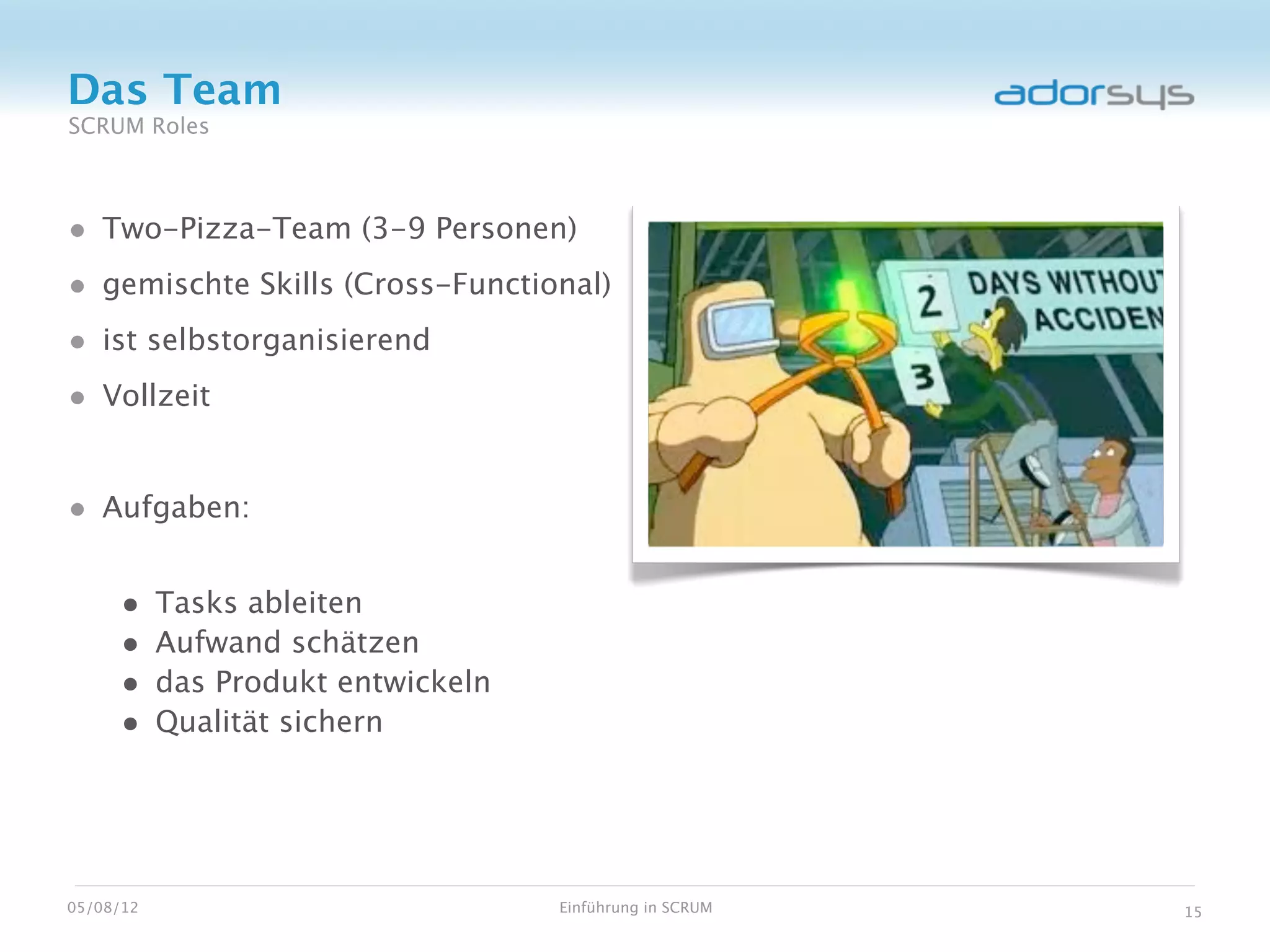 Das Team
SCRUM Roles



• Two-Pizza-Team (3-9 Personen)
• gemischte Skills (Cross-Functional)
• ist selbstorganisierend
• Vollzeit


• Aufgaben:

     •     Tasks ableiten
     •     Aufwand schätzen
     •     das Produkt entwickeln
     •     Qualität sichern




05/08/12                            Einführung in SCRUM   15
 