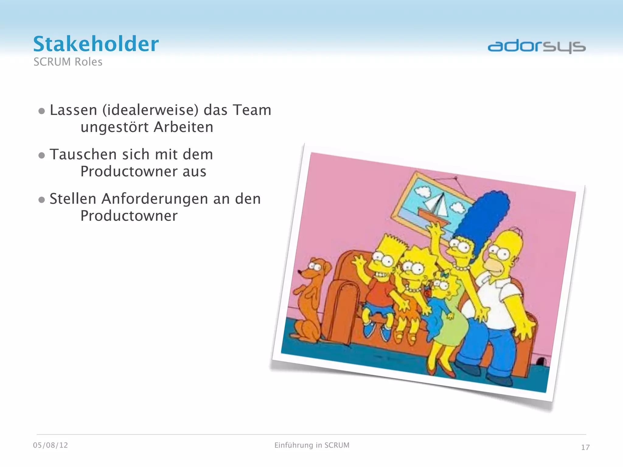 Stakeholder
SCRUM Roles



• Lassen (idealerweise) das Team
           ungestört Arbeiten
• Tauschen sich mit dem
           Productowner aus
• Stellen Anforderungen an den
           Productowner




05/08/12                           Einführung in SCRUM   17
 