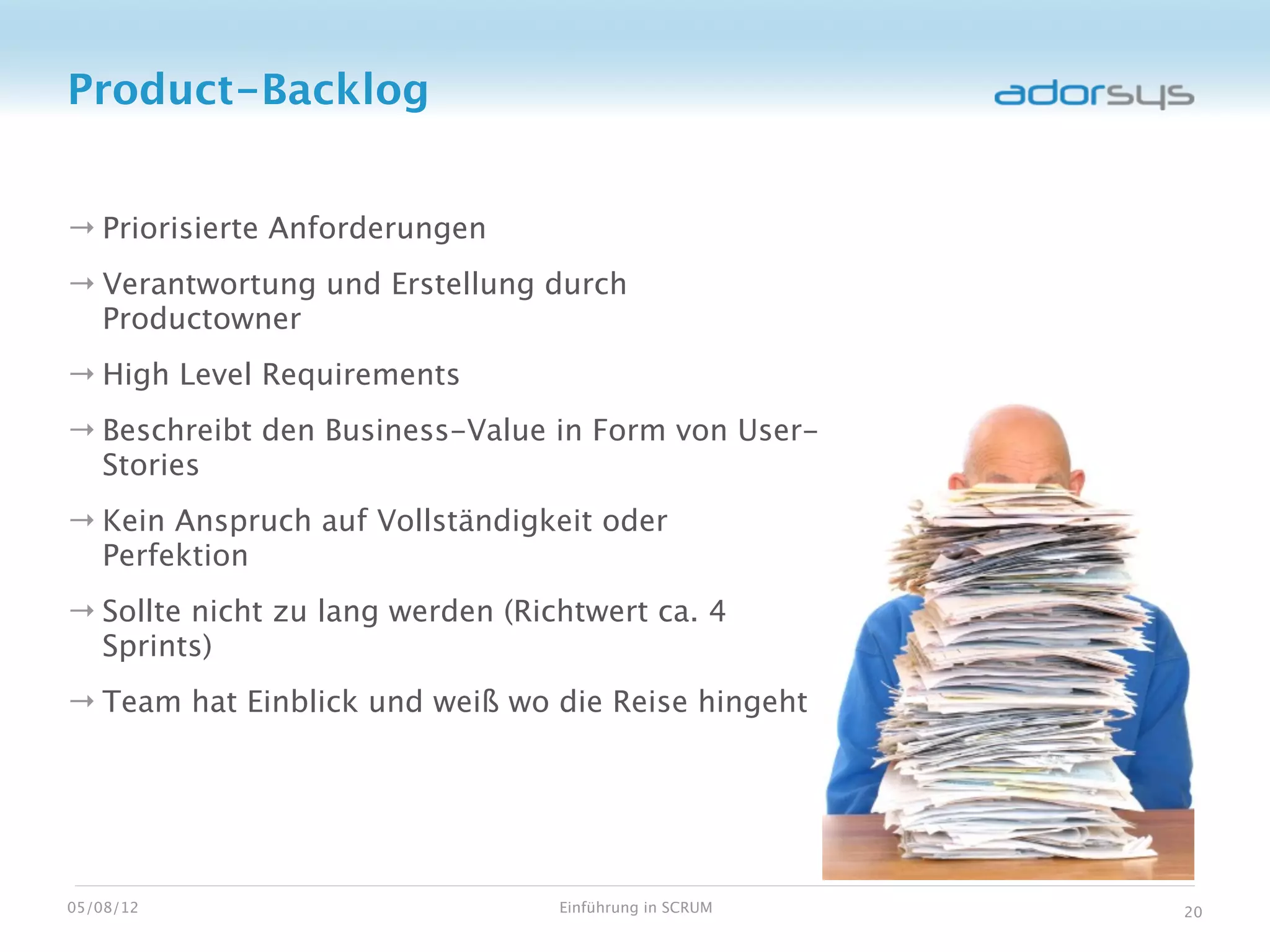 Product-Backlog


→ Priorisierte Anforderungen
→ Verantwortung und Erstellung durch
  Productowner
→ High Level Requirements
→ Beschreibt den Business-Value in Form von User-
  Stories
→ Kein Anspruch auf Vollständigkeit oder
  Perfektion
→ Sollte nicht zu lang werden (Richtwert ca. 4
  Sprints)
→ Team hat Einblick und weiß wo die Reise hingeht




05/08/12                          Einführung in SCRUM   20
 