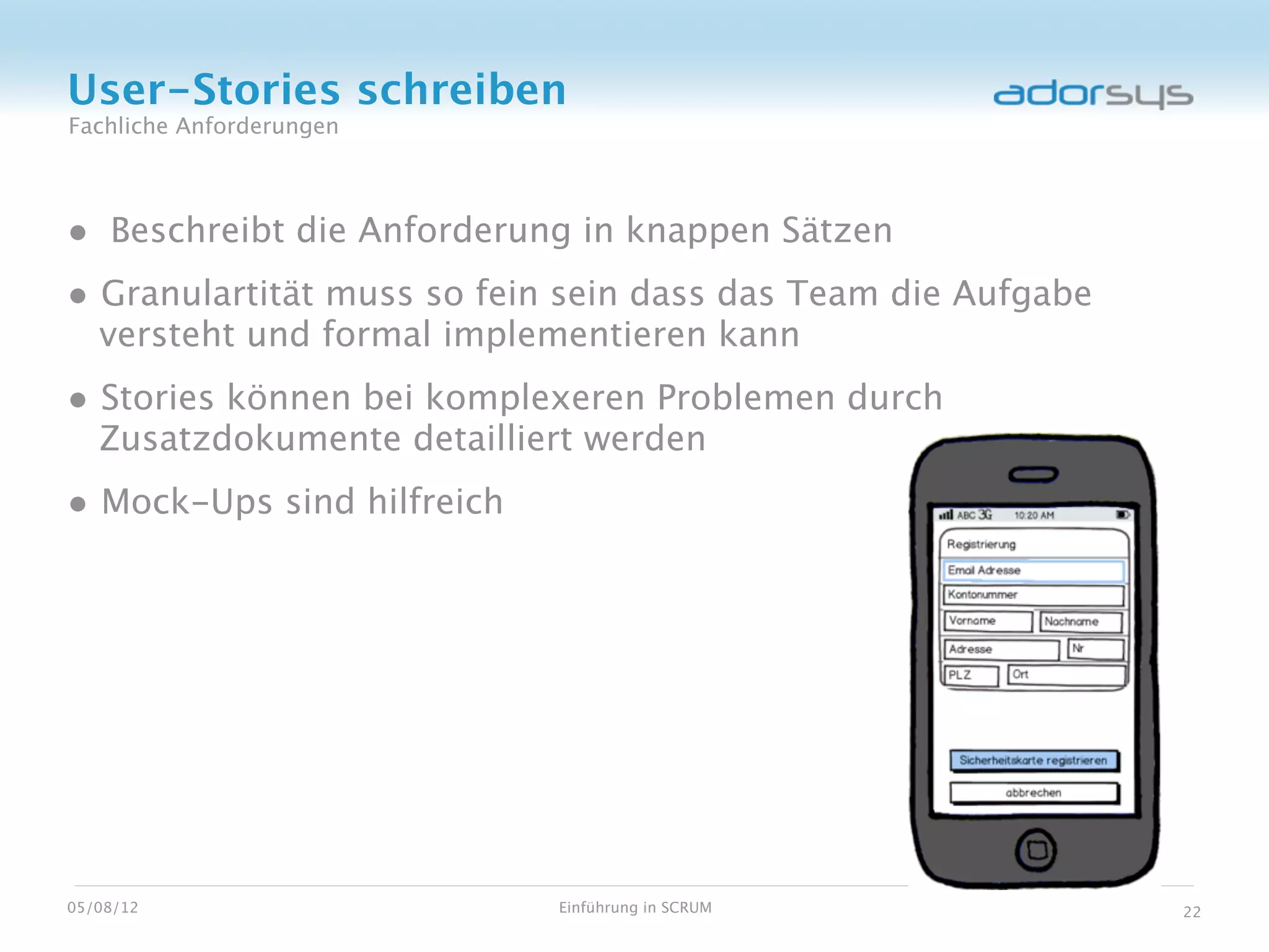 User-Stories schreiben
Fachliche Anforderungen




• Beschreibt die Anforderung in knappen Sätzen
• Granulartität muss so fein sein dass das Team die Aufgabe
   versteht und formal implementieren kann
• Stories können bei komplexeren Problemen durch
   Zusatzdokumente detailliert werden
• Mock-Ups sind hilfreich




05/08/12                    Einführung in SCRUM               22
 