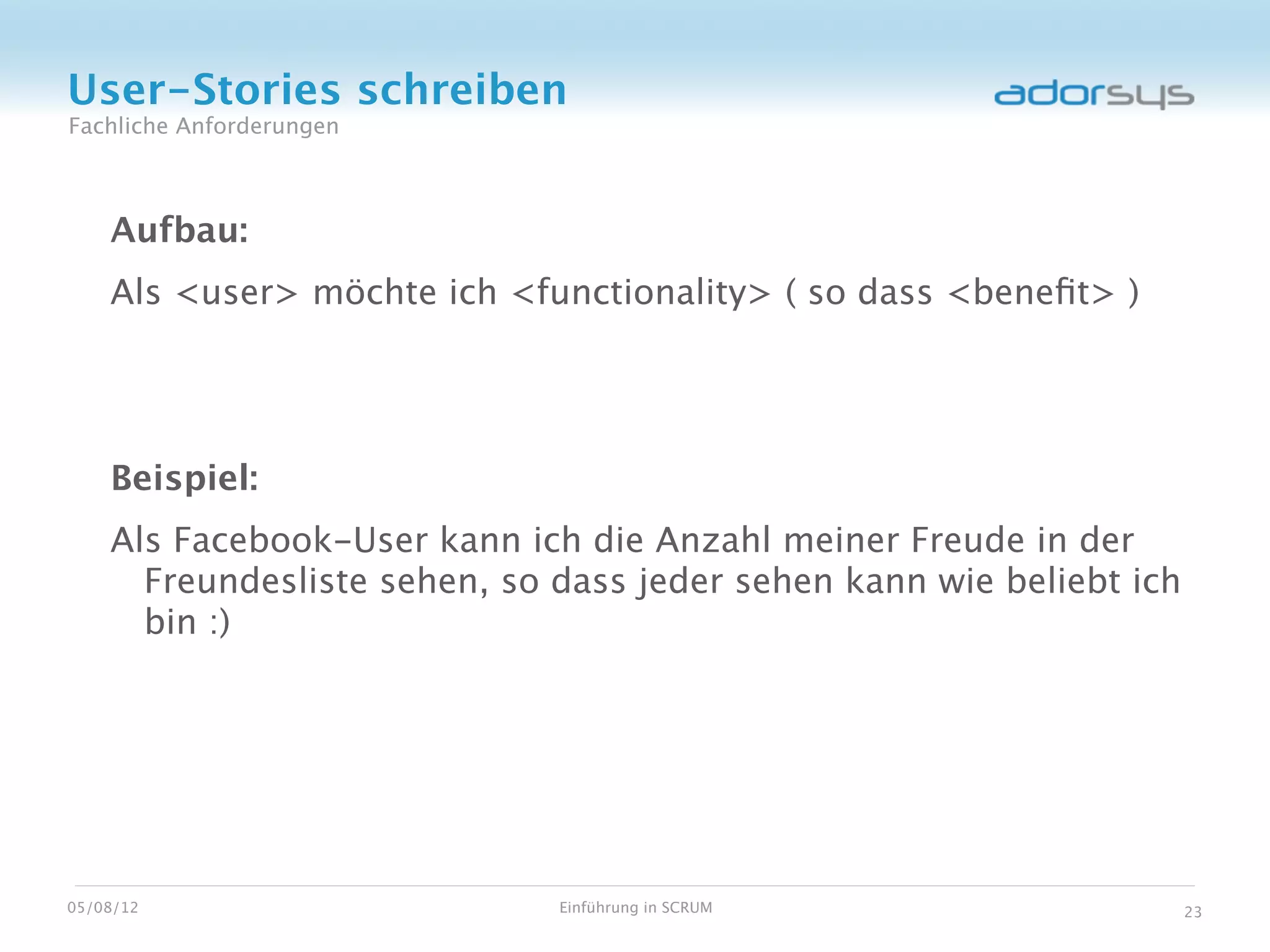 User-Stories schreiben
Fachliche Anforderungen



    Aufbau:
    Als <user> möchte ich <functionality> ( so dass <beneﬁt> )




    Beispiel:
    Als Facebook-User kann ich die Anzahl meiner Freude in der
      Freundesliste sehen, so dass jeder sehen kann wie beliebt ich
      bin :)




05/08/12                      Einführung in SCRUM                     23
 