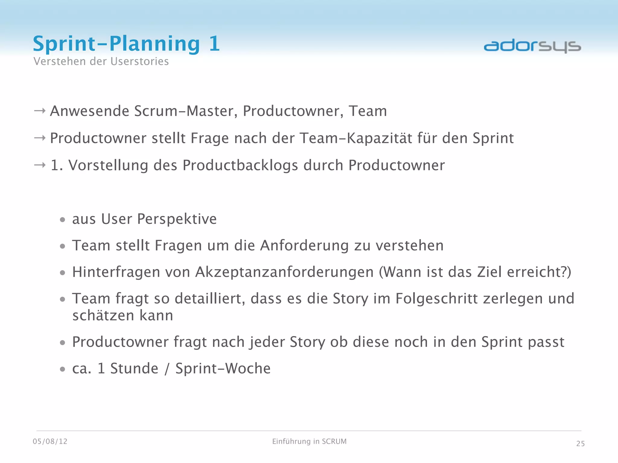 Sprint-Planning 1
Verstehen der Userstories



→ Anwesende Scrum-Master, Productowner, Team
→ Productowner stellt Frage nach der Team-Kapazität für den Sprint
→ 1. Vorstellung des Productbacklogs durch Productowner


     • aus User Perspektive
     • Team stellt Fragen um die Anforderung zu verstehen
     • Hinterfragen von Akzeptanzanforderungen (Wann ist das Ziel erreicht?)
     • Team fragt so detailliert, dass es die Story im Folgeschritt zerlegen und
       schätzen kann
     • Productowner fragt nach jeder Story ob diese noch in den Sprint passt
     • ca. 1 Stunde / Sprint-Woche



05/08/12                             Einführung in SCRUM                           25
 