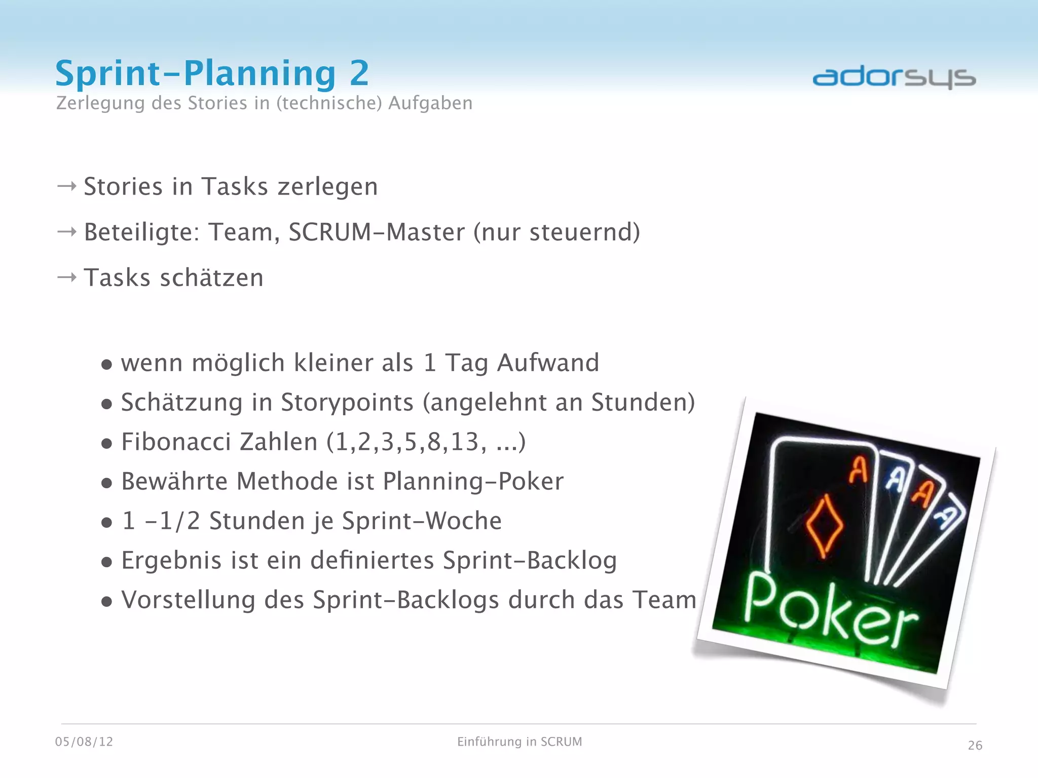 Sprint-Planning 2
Zerlegung des Stories in (technische) Aufgaben



→ Stories in Tasks zerlegen
→ Beteiligte: Team, SCRUM-Master (nur steuernd)
→ Tasks schätzen


     • wenn möglich kleiner als 1 Tag Aufwand
     • Schätzung in Storypoints (angelehnt an Stunden)
     • Fibonacci Zahlen (1,2,3,5,8,13, ...)
     • Bewährte Methode ist Planning-Poker
     • 1 -1/2 Stunden je Sprint-Woche
     • Ergebnis ist ein deﬁniertes Sprint-Backlog
     • Vorstellung des Sprint-Backlogs durch das Team



05/08/12                                    Einführung in SCRUM   26
 