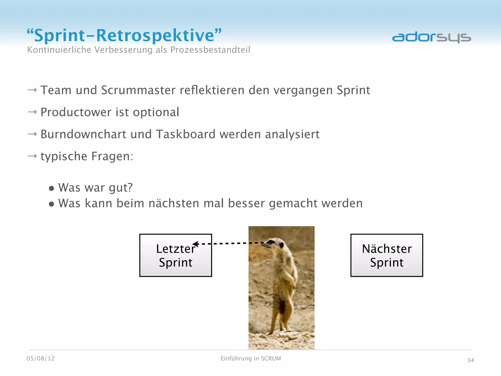 “Sprint-Retrospektive”
Kontinuierliche Verbesserung als Prozessbestandteil



→ Team und Scrummaster reﬂektieren den vergangen Sprint
→ Productower ist optional
→ Burndownchart und Taskboard werden analysiert
→ typische Fragen:

     • Was war gut?
     • Was kann beim nächsten mal besser gemacht werden


                             Letzter                              Nächster
                             Sprint                                Sprint




05/08/12                                    Einführung in SCRUM              34
 