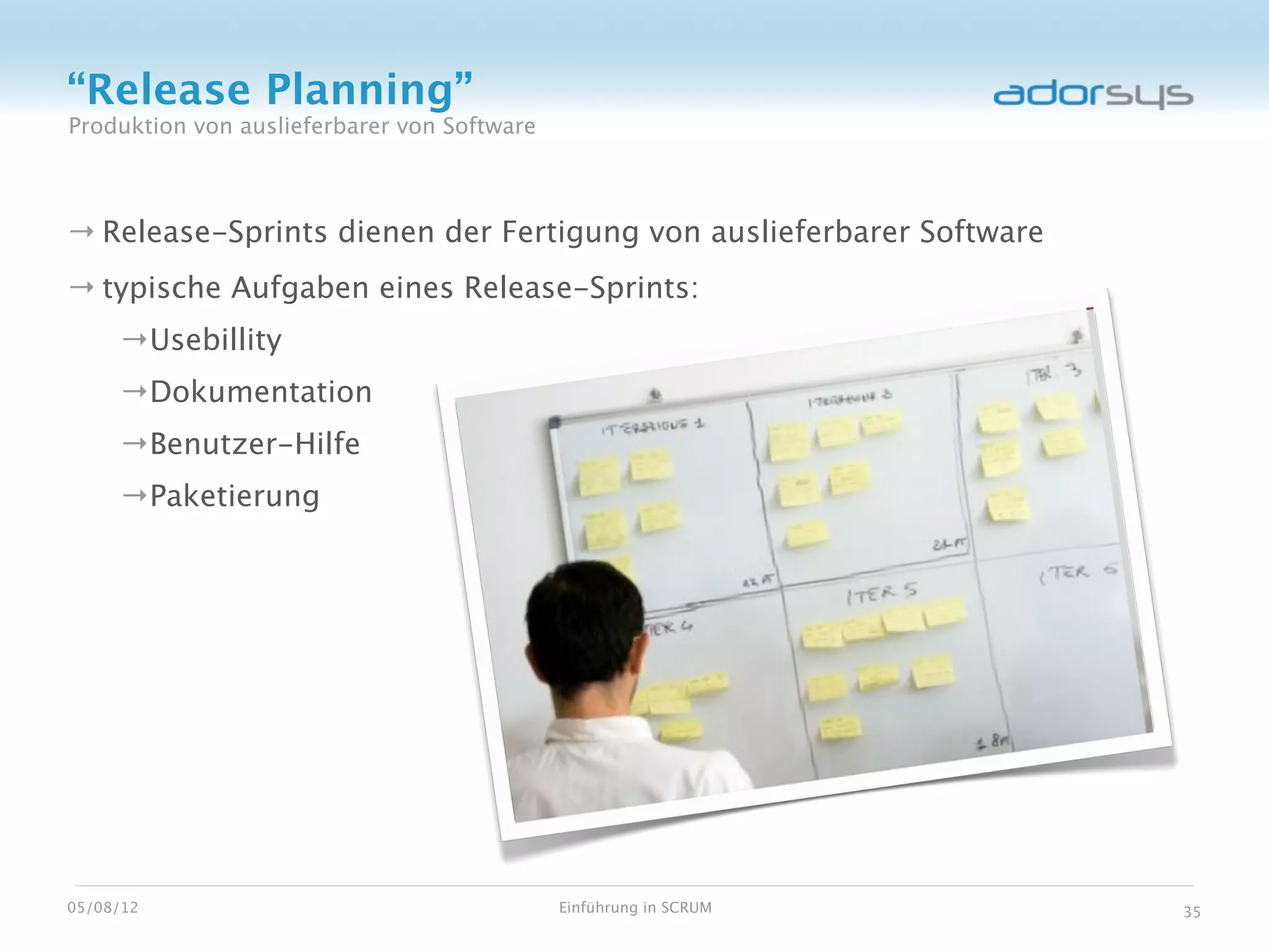 “Release Planning”
Produktion von auslieferbarer von Software



→ Release-Sprints dienen der Fertigung von auslieferbarer Software
→ typische Aufgaben eines Release-Sprints:
     →Usebillity
     →Dokumentation
     →Benutzer-Hilfe
     →Paketierung




05/08/12                                     Einführung in SCRUM     35
 