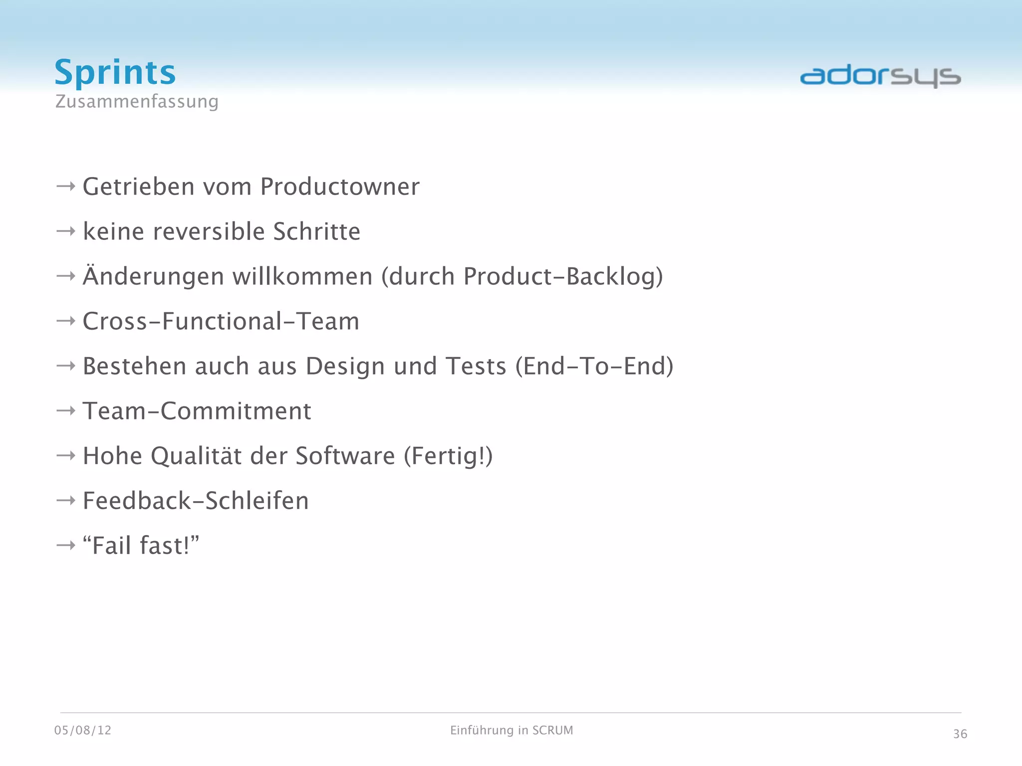 Sprints
Zusammenfassung



→ Getrieben vom Productowner
→ keine reversible Schritte
→ Änderungen willkommen (durch Product-Backlog)
→ Cross-Functional-Team
→ Bestehen auch aus Design und Tests (End-To-End)
→ Team-Commitment
→ Hohe Qualität der Software (Fertig!)
→ Feedback-Schleifen
→ “Fail fast!”




05/08/12                          Einführung in SCRUM   36
 