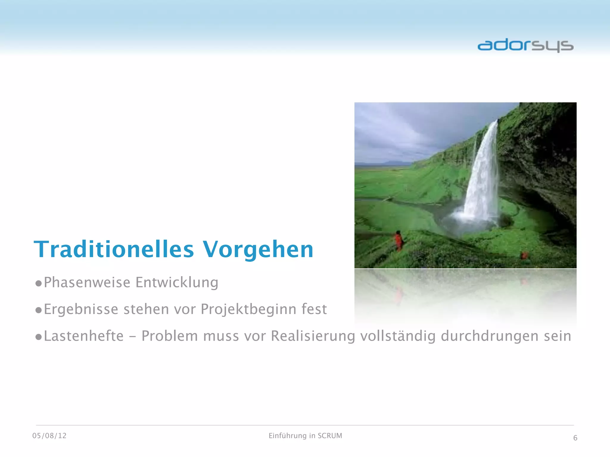 Traditionelles Vorgehen
•Phasenweise Entwicklung
•Ergebnisse stehen vor Projektbeginn fest
•Lastenhefte - Problem muss vor Realisierung vollständig durchdrungen sein




05/08/12                        Einführung in SCRUM                          6
 