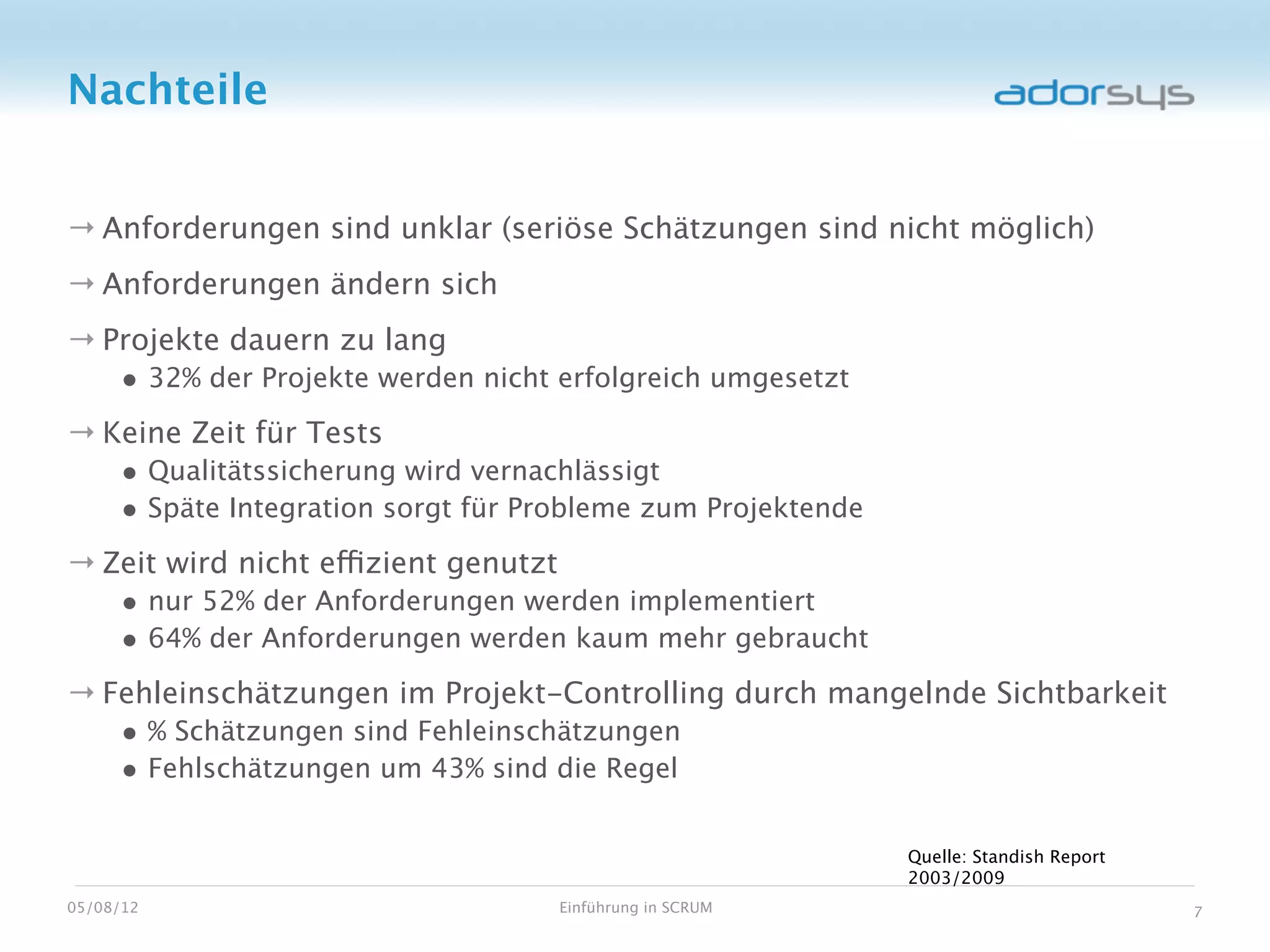 Nachteile


→ Anforderungen sind unklar (seriöse Schätzungen sind nicht möglich)
→ Anforderungen ändern sich
→ Projekte dauern zu lang
     • 32% der Projekte werden nicht erfolgreich umgesetzt
→ Keine Zeit für Tests
     • Qualitätssicherung wird vernachlässigt
     • Späte Integration sorgt für Probleme zum Projektende
→ Zeit wird nicht effizient genutzt
     • nur 52% der Anforderungen werden implementiert
     • 64% der Anforderungen werden kaum mehr gebraucht
→ Fehleinschätzungen im Projekt-Controlling durch mangelnde Sichtbarkeit
     • % Schätzungen sind Fehleinschätzungen
     • Fehlschätzungen um 43% sind die Regel

                                                              Quelle: Standish Report
                                                              2003/2009
05/08/12                              Einführung in SCRUM                               7
 