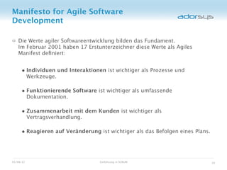 Manifesto for Agile Software
Development

   Die Werte agiler Softwareentwicklung bilden das Fundament.
   Im Februar 2001 haben 17 Erstunterzeichner diese Werte als Agiles
   Manifest deﬁniert:


     • Individuen und Interaktionen ist wichtiger als Prozesse und
           Werkzeuge.

     • Funktionierende Software ist wichtiger als umfassende
           Dokumentation.

     • Zusammenarbeit mit dem Kunden ist wichtiger als
           Vertragsverhandlung.

     • Reagieren auf Veränderung ist wichtiger als das Befolgen eines Plans.



05/08/12                          Einführung in SCRUM                          10
 