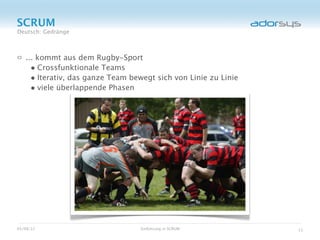 SCRUM
Deutsch: Gedränge



   ... kommt aus dem Rugby-Sport
     • Crossfunktionale Teams
     • Iterativ, das ganze Team bewegt sich von Linie zu Linie
     • viele überlappende Phasen




05/08/12                          Einführung in SCRUM            11
 