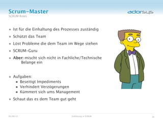 Scrum-Master
SCRUM Roles



• Ist für die Einhaltung des Prozesses zuständig
• Schützt das Team
• Löst Probleme die dem Team im Wege stehen
• SCRUM-Guru
• Aber: mischt sich nicht in Fachliche/Technische
           Belange ein


• Aufgaben:
   • Beseitigt Impediments
   • Verhindert Verzögerungen
   • Kümmert sich ums Management
• Schaut das es dem Team gut geht


05/08/12                         Einführung in SCRUM   16
 