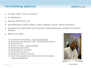 Vorstellung adorsys

• Gründer 2006: Francis Pouatcha
• 45 Mitarbeiter
• adorsys GmbH & Co. KG
• Geschäftsführer Stefan Hamm, Lothar Hegebart und Dr. Benno Schmitzer
• Spezialist für individuelle und innovative Softwarelösungen im Bereich Financial
    Services

• What we‘ve done ...

     •     Teambank AG Nürnberg - www.easycredit.de
     •     Bausparkasse Schwäbisch Hall - Multikanalarchitektur
     •     Kreditwerk AG
     •     Haufe / Lexware - www.haufe.de
     •     Bankverlag Köln BVZS
     •     Bundesagentur für Arbeit
     •     Hamburger Sparkasse
     •     Hamburger Sparkasse Direkt
     •     Ergo Finanzgruppe (Karstadt Quelle Versicherungen)
           – www.ergodirekt.de


                                                                     Francis Pouatcha
05/08/12                                                                                2
 