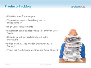 Product-Backlog


→ Priorisierte Anforderungen
→ Verantwortung und Erstellung durch
  Productowner
→ High Level Requirements
→ Beschreibt den Business-Value in Form von User-
  Stories
→ Kein Anspruch auf Vollständigkeit oder
  Perfektion
→ Sollte nicht zu lang werden (Richtwert ca. 4
  Sprints)
→ Team hat Einblick und weiß wo die Reise hingeht




05/08/12                          Einführung in SCRUM   20
 