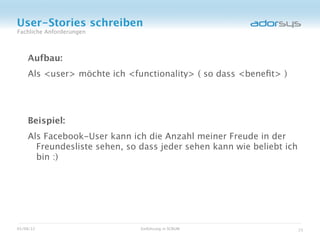 User-Stories schreiben
Fachliche Anforderungen



    Aufbau:
    Als <user> möchte ich <functionality> ( so dass <beneﬁt> )




    Beispiel:
    Als Facebook-User kann ich die Anzahl meiner Freude in der
      Freundesliste sehen, so dass jeder sehen kann wie beliebt ich
      bin :)




05/08/12                      Einführung in SCRUM                     23
 