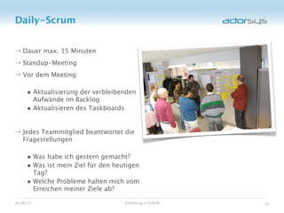 Daily-Scrum


→ Dauer max. 15 Minuten
→ Standup-Meeting
→ Vor dem Meeting:

     • Aktualisierung der verbleibenden
       Aufwände im Backlog
     • Aktualisieren des Taskboards

→ Jedes Teammitglied beantwortet die
  Fragestellungen

     • Was habe ich gestern gemacht?
     • Was ist mein Ziel für den heutigen
       Tag?
     • Welche Probleme halten mich vom
       Erreichen meiner Ziele ab?

05/08/12                              Einführung in SCRUM   29
 