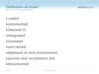 “Deﬁnition of Done”
Wann ist ein Task abgeschloßen?




• coded
•commented
•checked in
•integrated
•reviewed
•unit tested
•deployed to test environment
•passed user acceptance test
•documented
05/08/12                          Einführung in SCRUM   31
 