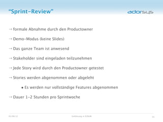 “Sprint-Review”


→ formale Abnahme durch den Productowner

→ Demo-Modus (keine Slides)

→ Das ganze Team ist anwesend

→ Stakeholder sind eingeladen teilzunehmen

→ Jede Story wird durch den Productowner getestet

→ Stories werden abgenommen oder abgeleht

           • Es werden nur vollständige Features abgenommen
→ Dauer 1-2 Stunden pro Sprintwoche



05/08/12                            Einführung in SCRUM       33
 