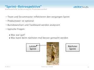 “Sprint-Retrospektive”
Kontinuierliche Verbesserung als Prozessbestandteil



→ Team und Scrummaster reﬂektieren den vergangen Sprint
→ Productower ist optional
→ Burndownchart und Taskboard werden analysiert
→ typische Fragen:

     • Was war gut?
     • Was kann beim nächsten mal besser gemacht werden


                             Letzter                              Nächster
                             Sprint                                Sprint




05/08/12                                    Einführung in SCRUM              34
 