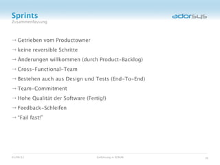Sprints
Zusammenfassung



→ Getrieben vom Productowner
→ keine reversible Schritte
→ Änderungen willkommen (durch Product-Backlog)
→ Cross-Functional-Team
→ Bestehen auch aus Design und Tests (End-To-End)
→ Team-Commitment
→ Hohe Qualität der Software (Fertig!)
→ Feedback-Schleifen
→ “Fail fast!”




05/08/12                          Einführung in SCRUM   36
 