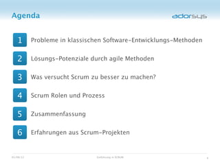Agenda


   1       Probleme in klassischen Software-Entwicklungs-Methoden


   2       Lösungs-Potenziale durch agile Methoden


   3       Was versucht Scrum zu besser zu machen?


   4       Scrum Rolen und Prozess


   5       Zusammenfassung


   6       Erfahrungen aus Scrum-Projekten


05/08/12                       Einführung in SCRUM                  4
 