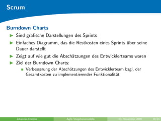 Scrum


Burndown Charts
   Sind graﬁsche Darstellungen des Sprints
   Einfaches Diagramm, das die Restkosten eines Sprints uber seine
                                                        ¨
   Dauer darstellt
   Zeigt auf wie gut die Absch¨tzungen des Entwicklerteams waren
                              a
   Ziel der Burndown Charts:
         Verbesserung der Absch¨tzungen des Entwicklerteam bzgl. der
                               a
         Gesamtkosten zu implementierender Funktionalit¨t
                                                       a




   Johannes Diemke           Agile Vorgehensmodelle     23. November 2009   10/21
 