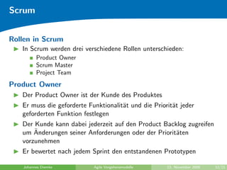 Scrum


Rollen in Scrum
   In Scrum werden drei verschiedene Rollen unterschieden:
         Product Owner
         Scrum Master
         Project Team
Product Owner
   Der Product Owner ist der Kunde des Produktes
   Er muss die geforderte Funktionalit¨t und die Priorit¨t jeder
                                      a                 a
   geforderten Funktion festlegen
   Der Kunde kann dabei jederzeit auf den Product Backlog zugreifen
       ¨
   um Anderungen seiner Anforderungen oder der Priorit¨ten
                                                      a
   vorzunehmen
   Er bewertet nach jedem Sprint den entstandenen Prototypen

   Johannes Diemke          Agile Vorgehensmodelle    23. November 2009   12/21
 