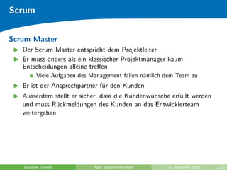 Scrum


Scrum Master
   Der Scrum Master entspricht dem Projektleiter
   Er muss anders als ein klassischer Projektmanager kaum
   Entscheidungen alleine treﬀen
         Viele Aufgaben des Management fallen n¨mlich dem Team zu
                                               a
   Er ist der Ansprechpartner f¨r den Kunden
                               u
   Ausserdem stellt er sicher, dass die Kundenw¨nsche erf¨llt werden
                                               u         u
   und muss R¨ckmeldungen des Kunden an das Entwicklerteam
               u
   weitergeben




   Johannes Diemke           Agile Vorgehensmodelle   23. November 2009   13/21
 